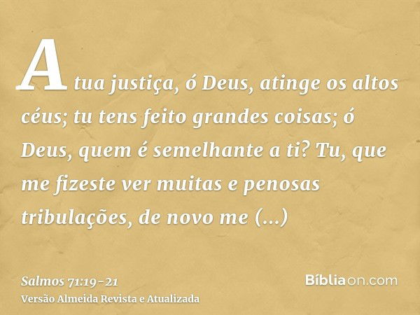 A tua justiça, ó Deus, atinge os altos céus; tu tens feito grandes coisas; ó Deus, quem é semelhante a ti?Tu, que me fizeste ver muitas e penosas tribulações, d