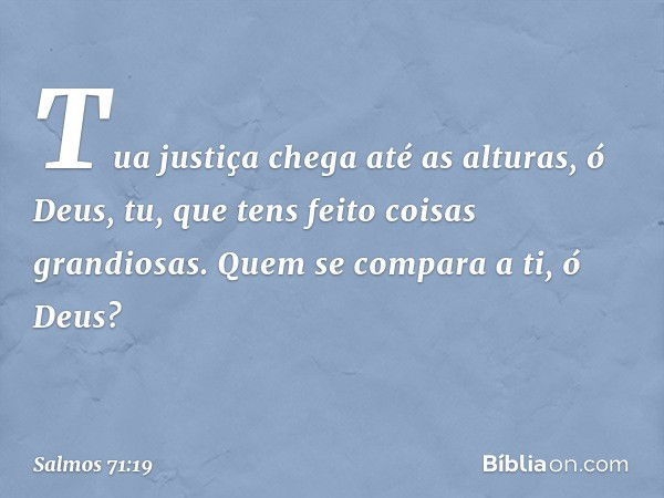 Tua justiça chega até as alturas, ó Deus,
tu, que tens feito coisas grandiosas.
Quem se compara a ti, ó Deus? -- Salmo 71:19