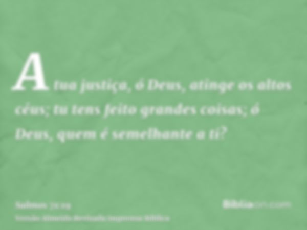 A tua justiça, ó Deus, atinge os altos céus; tu tens feito grandes coisas; ó Deus, quem é semelhante a ti?