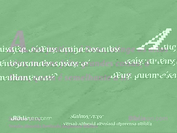 A tua justiça, ó Deus, atinge os altos céus; tu tens feito grandes coisas; ó Deus, quem é semelhante a ti?