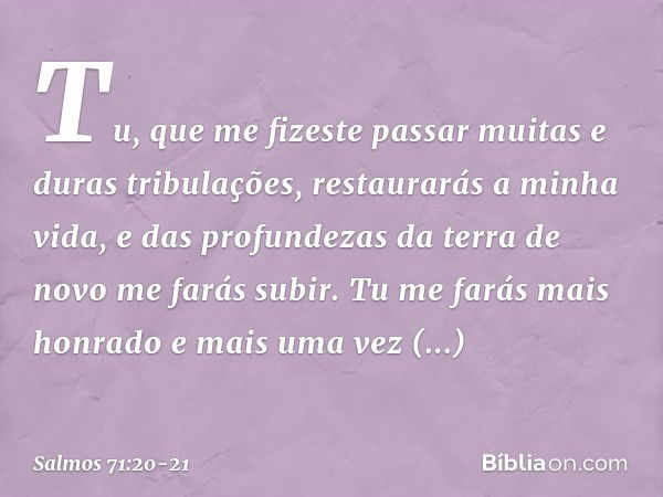 Tu, que me fizeste passar
muitas e duras tribulações,
restaurarás a minha vida,
e das profundezas da terra
de novo me farás subir. Tu me farás mais honrado
e ma