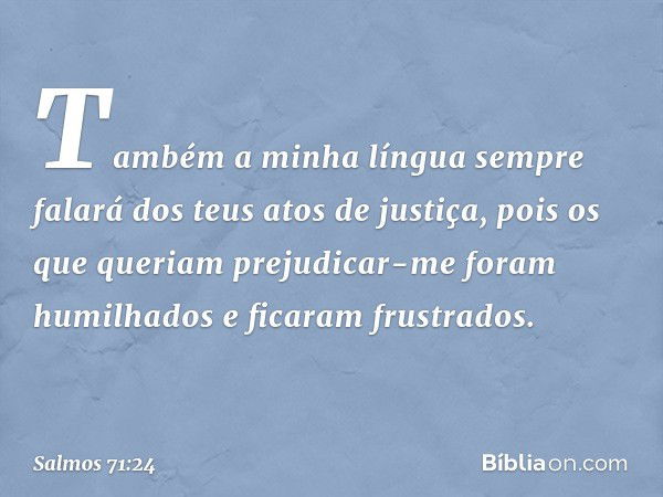 Também a minha língua sempre falará
dos teus atos de justiça,
pois os que queriam prejudicar-me
foram humilhados e ficaram frustrados. -- Salmo 71:24