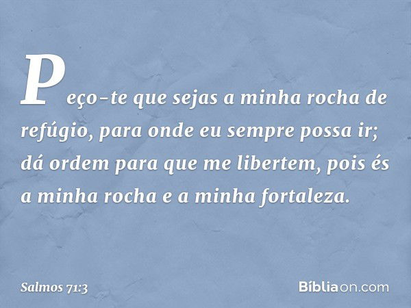 Peço-te que sejas a minha rocha de refúgio,
para onde eu sempre possa ir;
dá ordem para que me libertem,
pois és a minha rocha
e a minha fortaleza. -- Salmo 71: