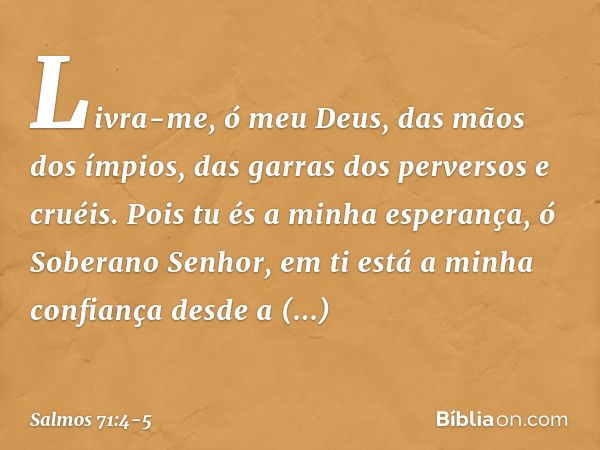 Livra-me, ó meu Deus, das mãos dos ímpios,
das garras dos perversos e cruéis. Pois tu és a minha esperança,
ó Soberano Senhor,
em ti está a minha confiança desd