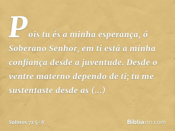 Pois tu és a minha esperança,
ó Soberano Senhor,
em ti está a minha confiança desde a juventude. Desde o ventre materno dependo de ti;
tu me sustentaste
desde a