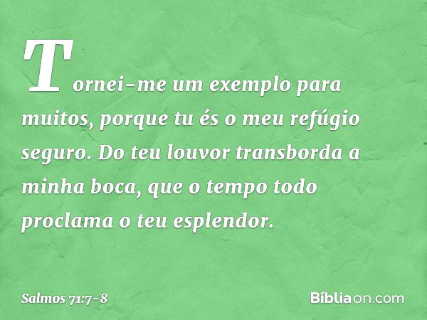 Tornei-me um exemplo para muitos,
porque tu és o meu refúgio seguro. Do teu louvor transborda a minha boca,
que o tempo todo proclama o teu esplendor. -- Salmo 