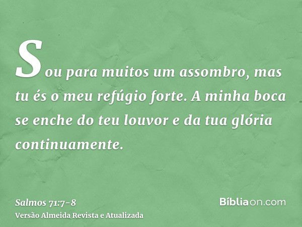 Sou para muitos um assombro, mas tu és o meu refúgio forte.A minha boca se enche do teu louvor e da tua glória continuamente.