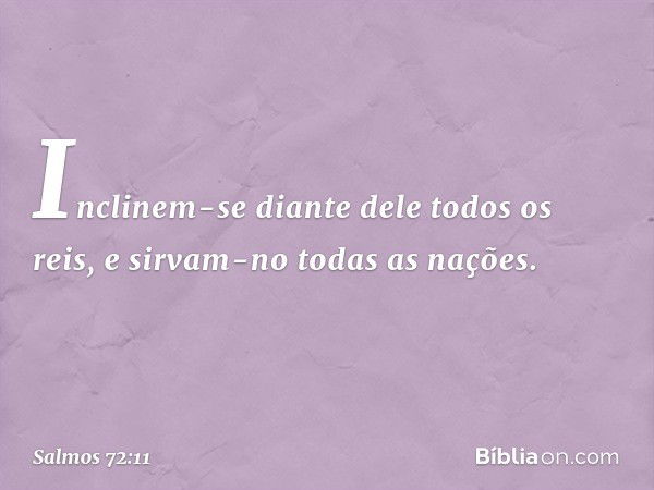 Inclinem-se diante dele todos os reis,
e sirvam-no todas as nações. -- Salmo 72:11