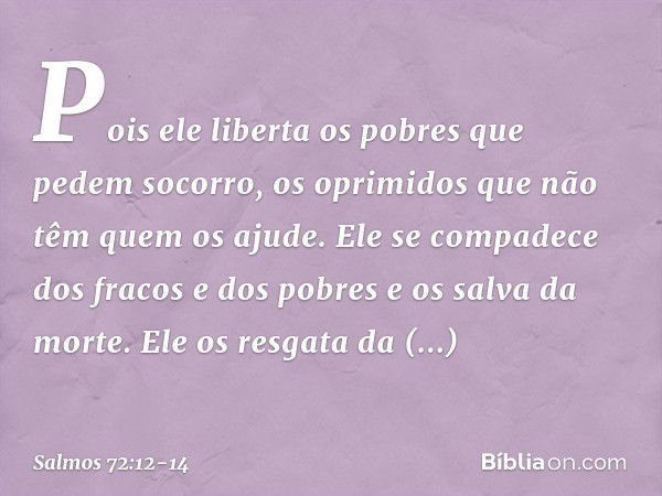 Pois ele liberta os pobres que pedem socorro,
os oprimidos que não têm quem os ajude. Ele se compadece dos fracos e dos pobres
e os salva da morte. Ele os resga