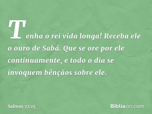 Tenha o rei vida longa!
Receba ele o ouro de Sabá.
Que se ore por ele continuamente,
e todo o dia se invoquem bênçãos sobre ele. -- Salmo 72:15