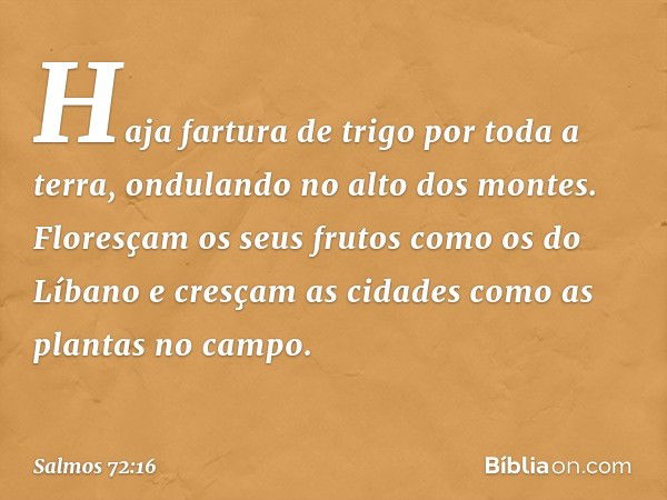 Haja fartura de trigo por toda a terra,
ondulando no alto dos montes.
Floresçam os seus frutos como os do Líbano
e cresçam as cidades como as plantas no campo. 