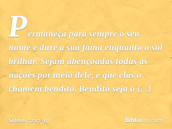 Permaneça para sempre o seu nome
e dure a sua fama enquanto o sol brilhar.
Sejam abençoadas todas as nações
por meio dele,
e que elas o chamem bendito. Bendito 