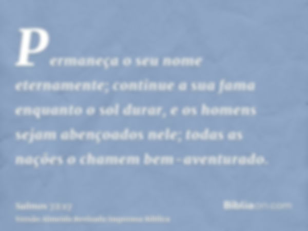 Permaneça o seu nome eternamente; continue a sua fama enquanto o sol durar, e os homens sejam abençoados nele; todas as nações o chamem bem-aventurado.