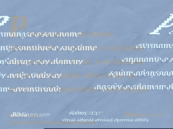 Permaneça o seu nome eternamente; continue a sua fama enquanto o sol durar, e os homens sejam abençoados nele; todas as nações o chamem bem-aventurado.