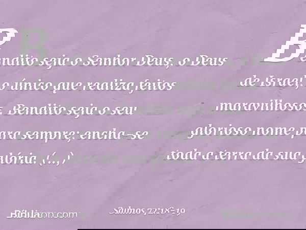Bendito seja o Senhor Deus,
o Deus de Israel,
o único que realiza feitos maravilhosos. Bendito seja
o seu glorioso nome para sempre;
encha-se toda a terra da su
