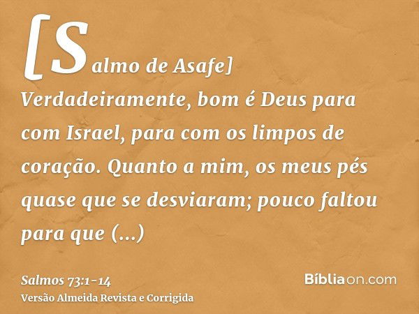 [Salmo de Asafe] Verdadeiramente, bom é Deus para com Israel, para com os limpos de coração.Quanto a mim, os meus pés quase que se desviaram; pouco faltou para 