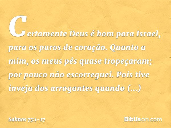 Certamente Deus é bom para Israel,
para os puros de coração. Quanto a mim, os meus pés quase tropeçaram;
por pouco não escorreguei. Pois tive inveja dos arrogan