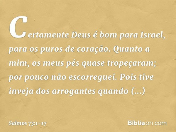 Certamente Deus é bom para Israel,
para os puros de coração. Quanto a mim, os meus pés quase tropeçaram;
por pouco não escorreguei. Pois tive inveja dos arrogan