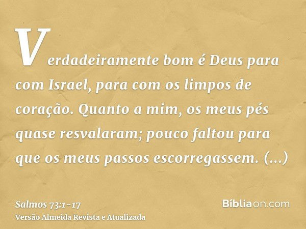 Verdadeiramente bom é Deus para com Israel, para com os limpos de coração.Quanto a mim, os meus pés quase resvalaram; pouco faltou para que os meus passos escor