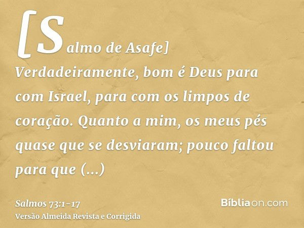 [Salmo de Asafe] Verdadeiramente, bom é Deus para com Israel, para com os limpos de coração.Quanto a mim, os meus pés quase que se desviaram; pouco faltou para 