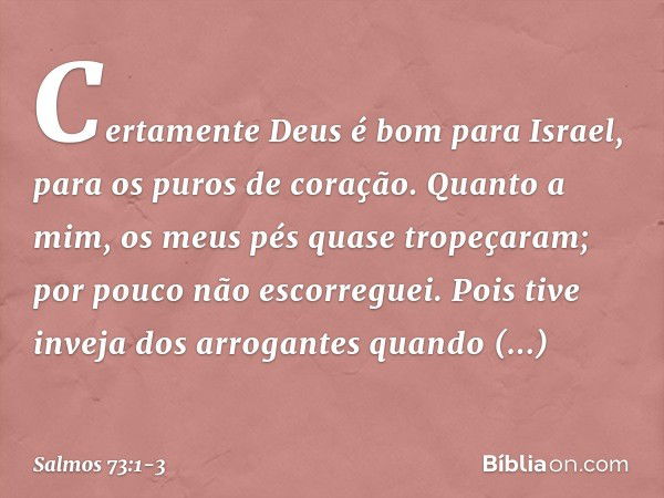 Certamente Deus é bom para Israel,
para os puros de coração. Quanto a mim, os meus pés quase tropeçaram;
por pouco não escorreguei. Pois tive inveja dos arrogan