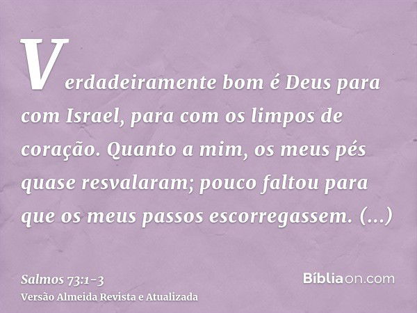 Verdadeiramente bom é Deus para com Israel, para com os limpos de coração.Quanto a mim, os meus pés quase resvalaram; pouco faltou para que os meus passos escor