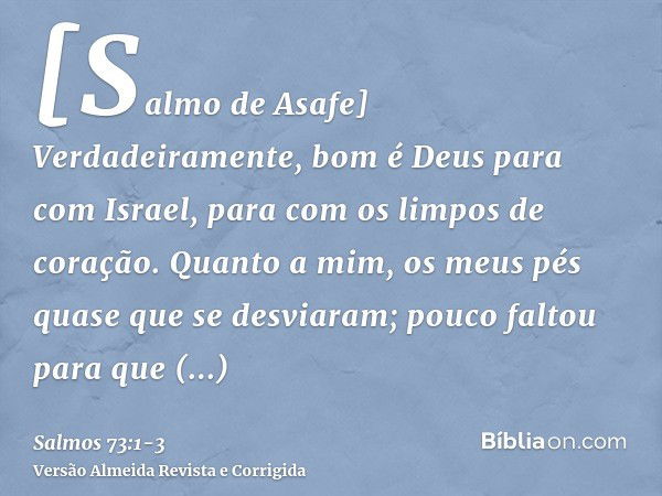 [Salmo de Asafe] Verdadeiramente, bom é Deus para com Israel, para com os limpos de coração.Quanto a mim, os meus pés quase que se desviaram; pouco faltou para 