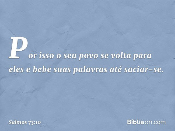 Por isso o seu povo se volta para eles
e bebe suas palavras até saciar-se. -- Salmo 73:10