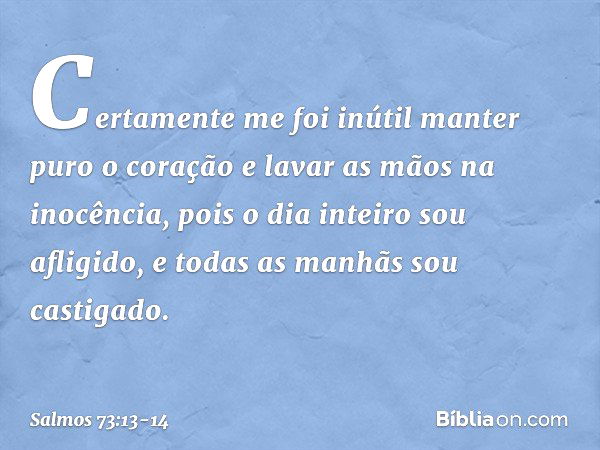 Certamente me foi inútil
manter puro o coração
e lavar as mãos na inocência, pois o dia inteiro sou afligido,
e todas as manhãs sou castigado. -- Salmo 73:13-14