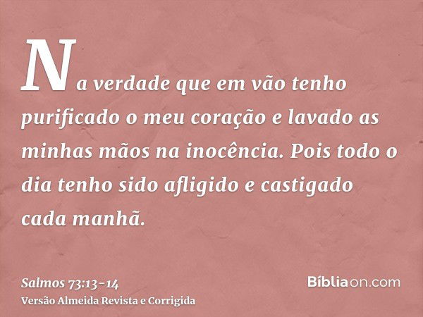 Na verdade que em vão tenho purificado o meu coração e lavado as minhas mãos na inocência.Pois todo o dia tenho sido afligido e castigado cada manhã.