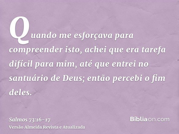 Quando me esforçava para compreender isto, achei que era tarefa difícil para mim,até que entrei no santuário de Deus; então percebi o fim deles.