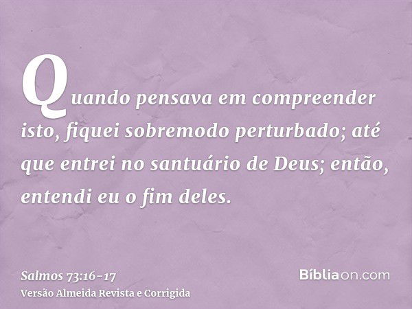 Quando pensava em compreender isto, fiquei sobremodo perturbado;até que entrei no santuário de Deus; então, entendi eu o fim deles.