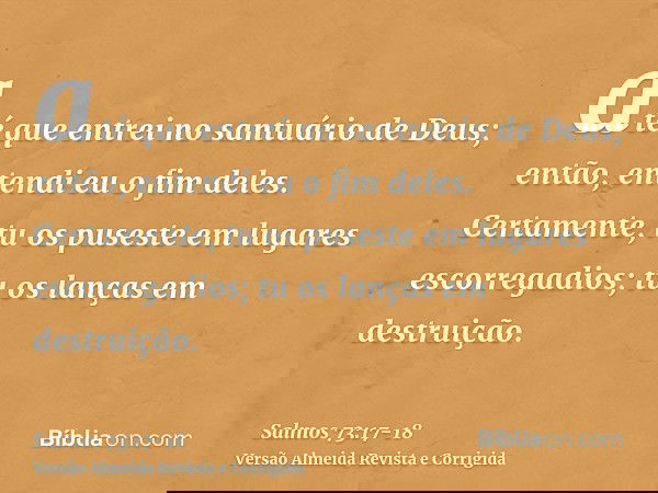 até que entrei no santuário de Deus; então, entendi eu o fim deles.Certamente, tu os puseste em lugares escorregadios; tu os lanças em destruição.