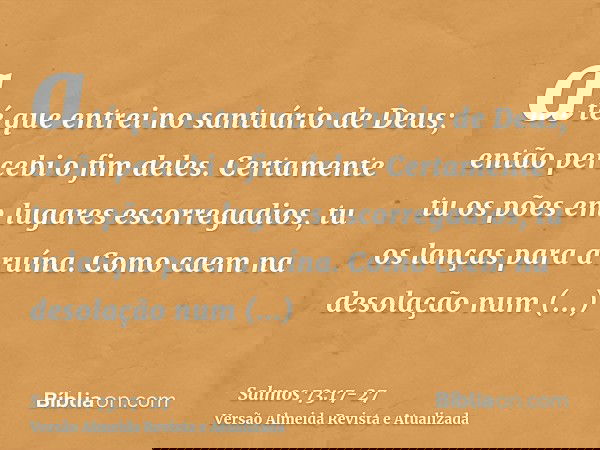 até que entrei no santuário de Deus; então percebi o fim deles.Certamente tu os pões em lugares escorregadios, tu os lanças para a ruína.Como caem na desolação