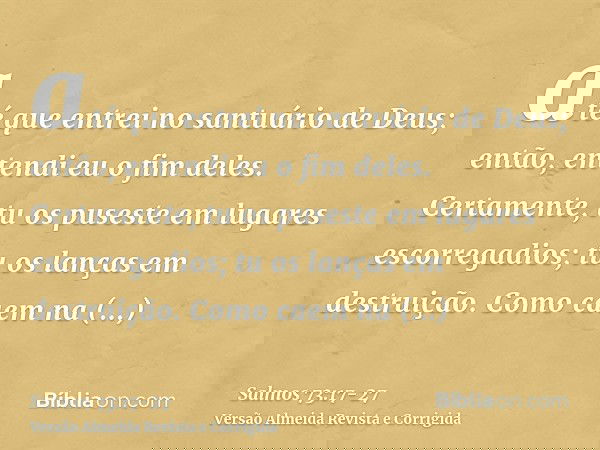 até que entrei no santuário de Deus; então, entendi eu o fim deles.Certamente, tu os puseste em lugares escorregadios; tu os lanças em destruição.Como caem na d
