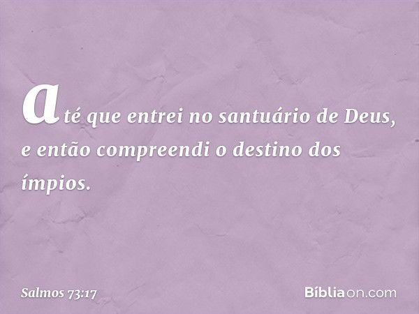 até que entrei no santuário de Deus,
e então compreendi o destino dos ímpios. -- Salmo 73:17