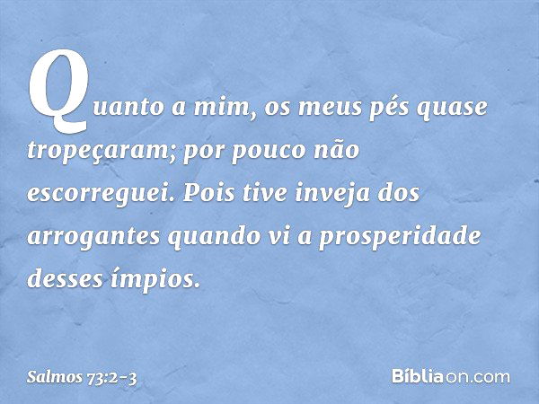 Quanto a mim, os meus pés quase tropeçaram;
por pouco não escorreguei. Pois tive inveja dos arrogantes
quando vi a prosperidade desses ímpios. -- Salmo 73:2-3