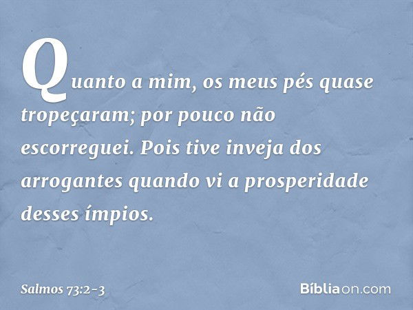 Quanto a mim, os meus pés quase tropeçaram;
por pouco não escorreguei. Pois tive inveja dos arrogantes
quando vi a prosperidade desses ímpios. -- Salmo 73:2-3