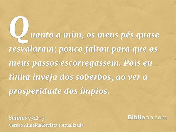 Quanto a mim, os meus pés quase resvalaram; pouco faltou para que os meus passos escorregassem.Pois eu tinha inveja dos soberbos, ao ver a prosperidade dos ímpi