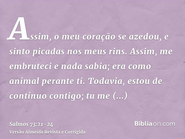 Assim, o meu coração se azedou, e sinto picadas nos meus rins.Assim, me embruteci e nada sabia; era como animal perante ti.Todavia, estou de contínuo contigo; t