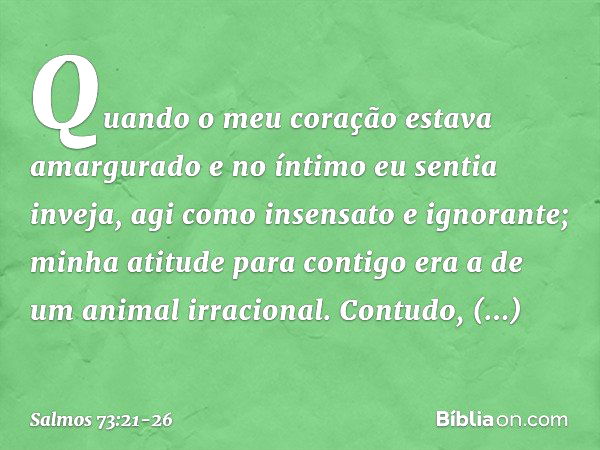 Quando o meu coração estava amargurado
e no íntimo eu sentia inveja, agi como insensato e ignorante;
minha atitude para contigo
era a de um animal irracional. C