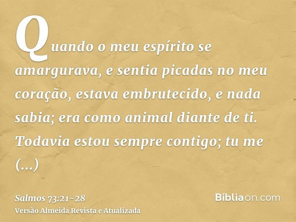 Quando o meu espírito se amargurava, e sentia picadas no meu coração,estava embrutecido, e nada sabia; era como animal diante de ti.Todavia estou sempre contigo