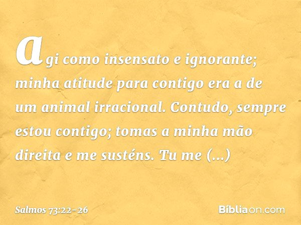 agi como insensato e ignorante;
minha atitude para contigo
era a de um animal irracional. Contudo, sempre estou contigo;
tomas a minha mão direita e me susténs.