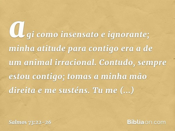 agi como insensato e ignorante;
minha atitude para contigo
era a de um animal irracional. Contudo, sempre estou contigo;
tomas a minha mão direita e me susténs.