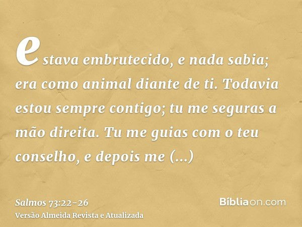 estava embrutecido, e nada sabia; era como animal diante de ti.Todavia estou sempre contigo; tu me seguras a mão direita.Tu me guias com o teu conselho, e depoi