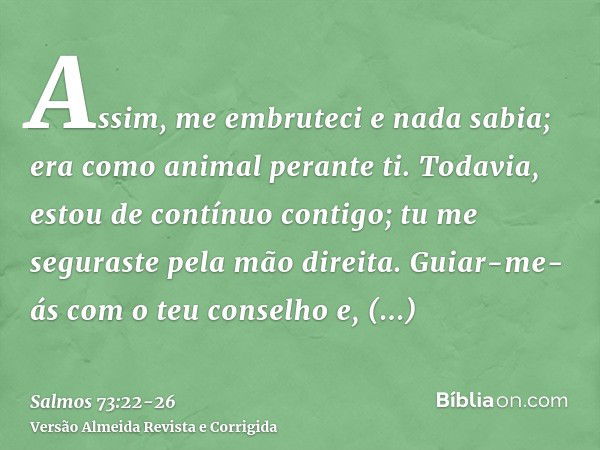 Assim, me embruteci e nada sabia; era como animal perante ti.Todavia, estou de contínuo contigo; tu me seguraste pela mão direita.Guiar-me-ás com o teu conselho