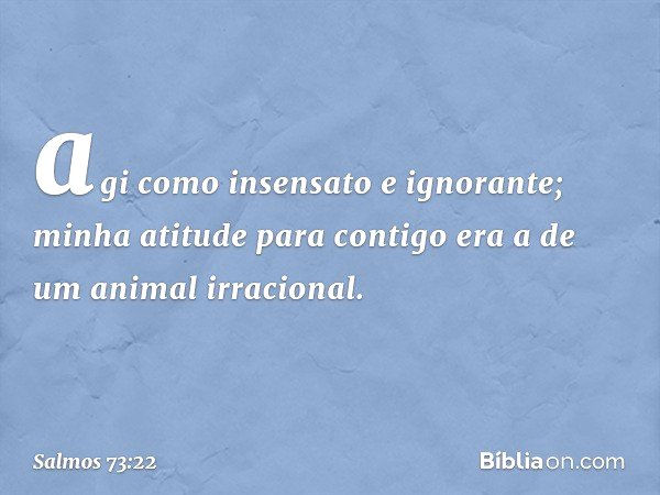 agi como insensato e ignorante;
minha atitude para contigo
era a de um animal irracional. -- Salmo 73:22