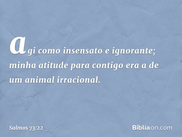 agi como insensato e ignorante;
minha atitude para contigo
era a de um animal irracional. -- Salmo 73:22