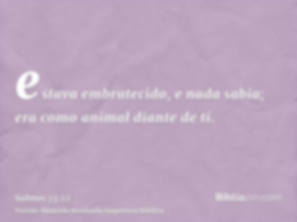 estava embrutecido, e nada sabia; era como animal diante de ti.