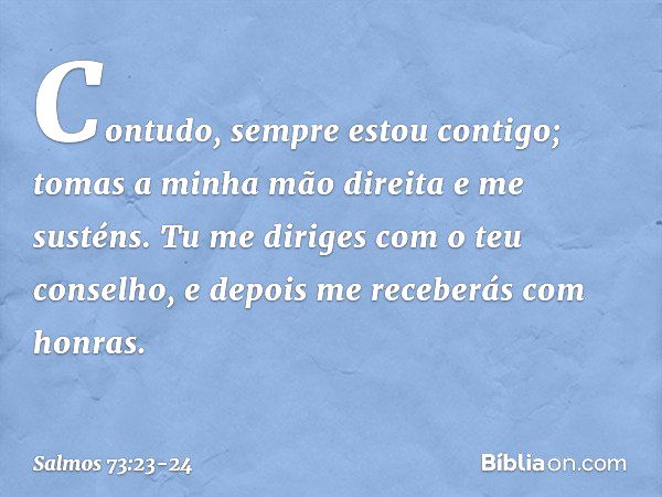 Contudo, sempre estou contigo;
tomas a minha mão direita e me susténs. Tu me diriges com o teu conselho,
e depois me receberás com honras. -- Salmo 73:23-24